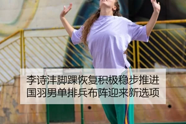 李诗沣脚踝恢复积极稳步推进 国羽男单排兵布阵迎来新选项